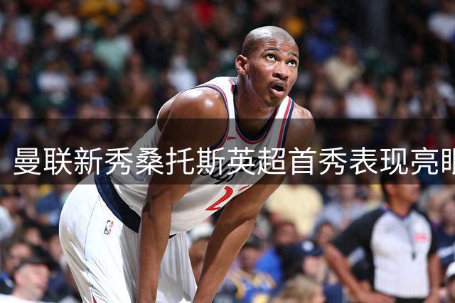 曼联新秀桑托斯英超首秀表现亮眼 多项防守数据抢眼
