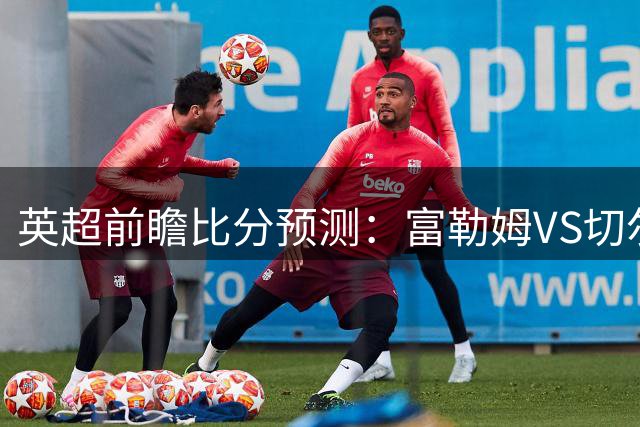 英超前瞻比分预测：富勒姆VS切尔西，里尔，摩纳哥全部拿下！